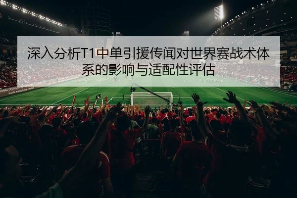 深入分析T1中单引援传闻对世界赛战术体系的影响与适配性评估